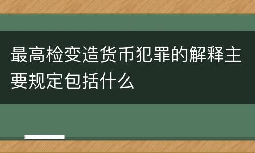 最高检变造货币犯罪的解释主要规定包括什么