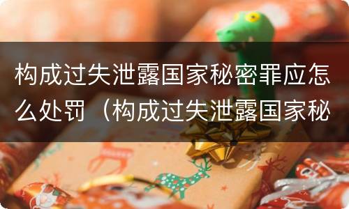 构成过失泄露国家秘密罪应怎么处罚（构成过失泄露国家秘密罪应怎么处罚呢）