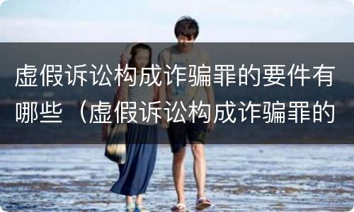 虚假诉讼构成诈骗罪的要件有哪些（虚假诉讼构成诈骗罪的案例）