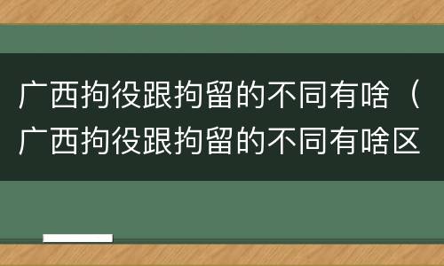 广西拘役跟拘留的不同有啥（广西拘役跟拘留的不同有啥区别）