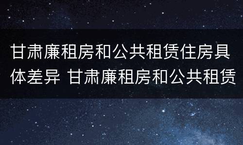 甘肃廉租房和公共租赁住房具体差异 甘肃廉租房和公共租赁住房具体差异在哪