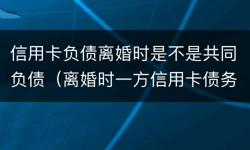 信用卡负债离婚时是不是共同负债（离婚时一方信用卡债务）