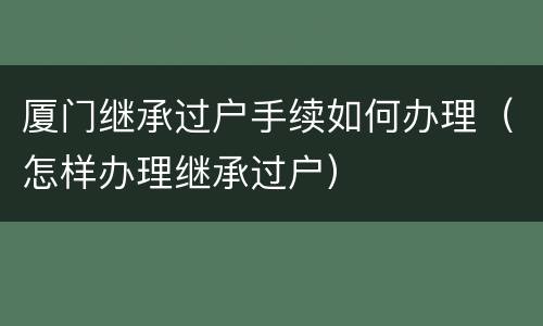 厦门继承过户手续如何办理（怎样办理继承过户）