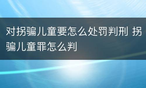对拐骗儿童要怎么处罚判刑 拐骗儿童罪怎么判 对拐骗儿童要怎么处罚判刑 拐骗儿童罪怎么判