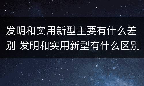 发明和实用新型主要有什么差别 发明和实用新型有什么区别