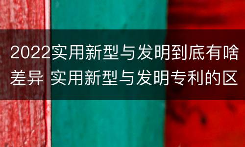 2022实用新型与发明到底有啥差异 实用新型与发明专利的区别有哪些