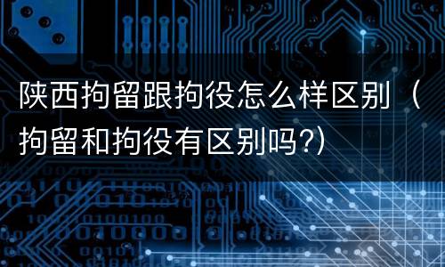 陕西拘留跟拘役怎么样区别（拘留和拘役有区别吗?）