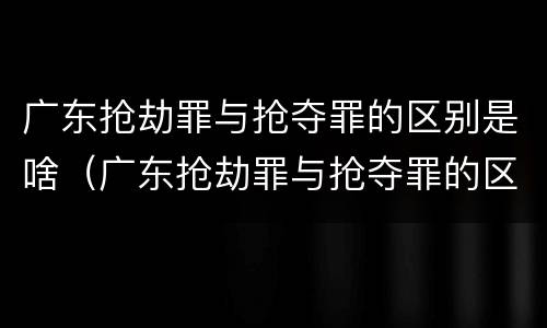 广东抢劫罪与抢夺罪的区别是啥（广东抢劫罪与抢夺罪的区别是啥呢）