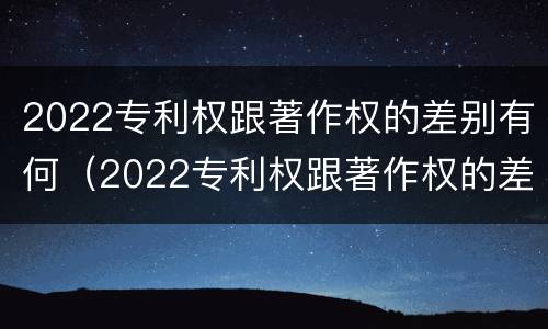 2022专利权跟著作权的差别有何（2022专利权跟著作权的差别有何不同）