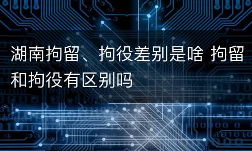 湖南拘留、拘役差别是啥 拘留和拘役有区别吗