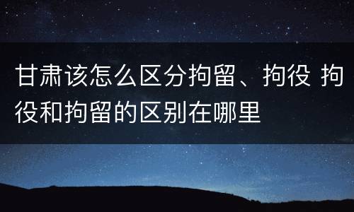 甘肃该怎么区分拘留、拘役 拘役和拘留的区别在哪里