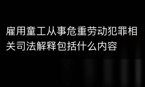 雇用童工从事危重劳动犯罪相关司法解释包括什么内容