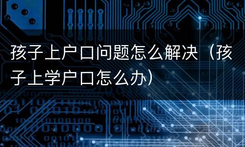 孩子上户口问题怎么解决（孩子上学户口怎么办）