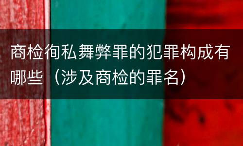 商检徇私舞弊罪的犯罪构成有哪些（涉及商检的罪名）