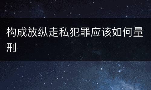 构成放纵走私犯罪应该如何量刑