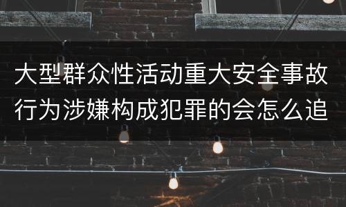 大型群众性活动重大安全事故行为涉嫌构成犯罪的会怎么追究法律责任