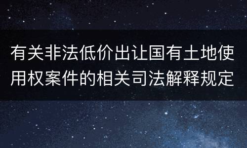 有关非法低价出让国有土地使用权案件的相关司法解释规定内容