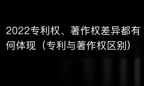 2022专利权、著作权差异都有何体现（专利与著作权区别）