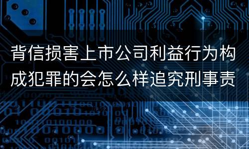 背信损害上市公司利益行为构成犯罪的会怎么样追究刑事责任