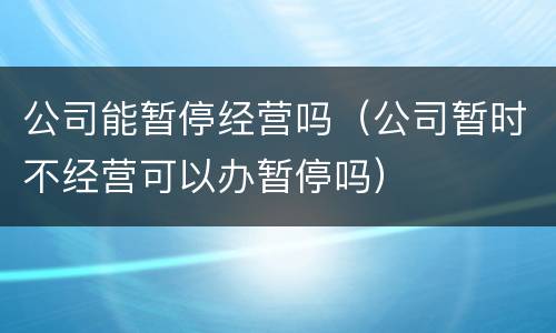 公司能暂停经营吗（公司暂时不经营可以办暂停吗）
