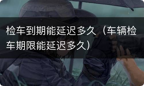 检车到期能延迟多久（车辆检车期限能延迟多久）