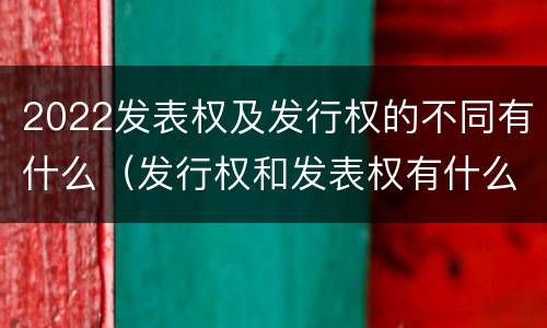 2022发表权及发行权的不同有什么（发行权和发表权有什么区别）