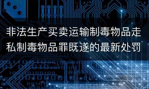 非法生产买卖运输制毒物品走私制毒物品罪既遂的最新处罚标准是什么