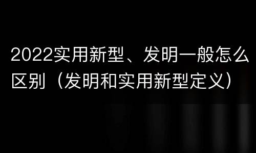 2022实用新型、发明一般怎么区别（发明和实用新型定义）