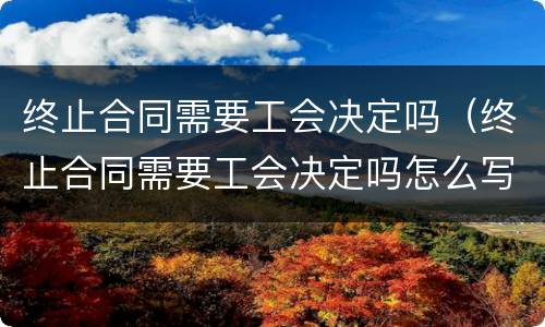 终止合同需要工会决定吗（终止合同需要工会决定吗怎么写）