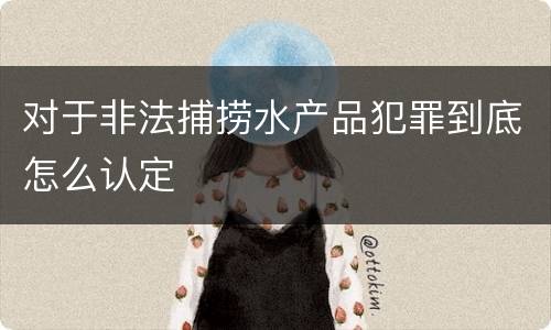 对于非法捕捞水产品犯罪到底怎么认定