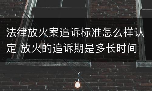 法律放火案追诉标准怎么样认定 放火的追诉期是多长时间