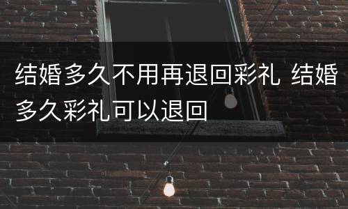 结婚多久不用再退回彩礼 结婚多久彩礼可以退回