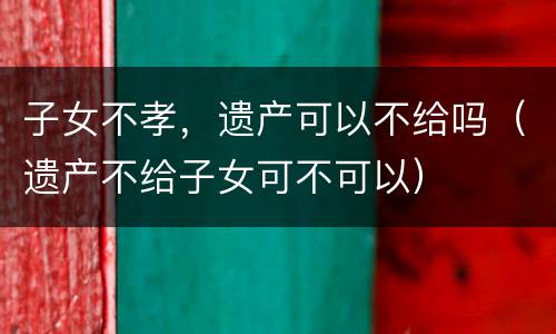 子女不孝，遗产可以不给吗（遗产不给子女可不可以）