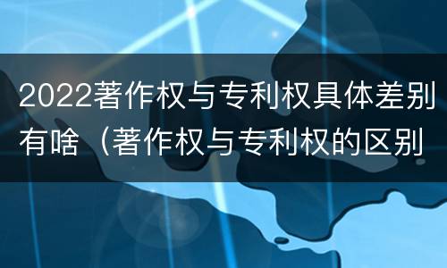 2022著作权与专利权具体差别有啥（著作权与专利权的区别有哪些）