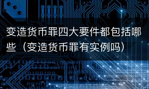 变造货币罪四大要件都包括哪些（变造货币罪有实例吗）