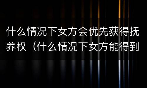 什么情况下女方会优先获得抚养权（什么情况下女方能得到孩子的扶养权）