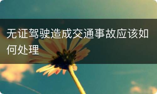 无证驾驶造成交通事故应该如何处理