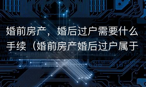 婚前房产，婚后过户需要什么手续（婚前房产婚后过户属于共同财产吗）