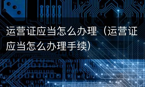 运营证应当怎么办理（运营证应当怎么办理手续）