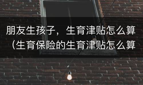朋友生孩子，生育津贴怎么算（生育保险的生育津贴怎么算）
