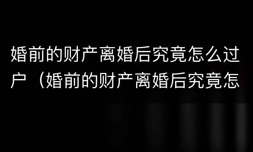 婚前的财产离婚后究竟怎么过户（婚前的财产离婚后究竟怎么过户呢）