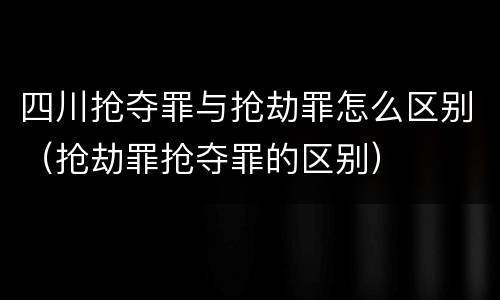四川抢夺罪与抢劫罪怎么区别（抢劫罪抢夺罪的区别）