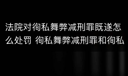 法院对徇私舞弊减刑罪既遂怎么处罚 徇私舞弊减刑罪和徇私枉法罪