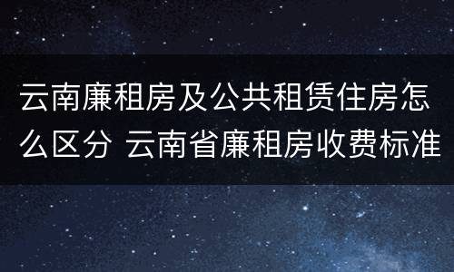 云南廉租房及公共租赁住房怎么区分 云南省廉租房收费标准
