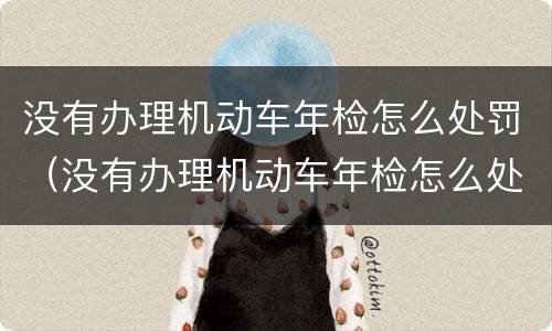 没有办理机动车年检怎么处罚（没有办理机动车年检怎么处罚车主）