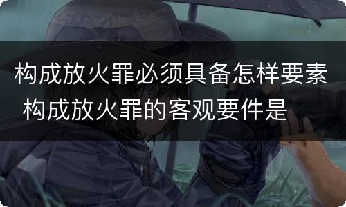 构成放火罪必须具备怎样要素 构成放火罪的客观要件是