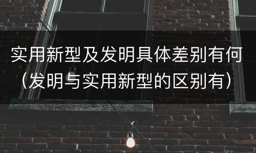 实用新型及发明具体差别有何（发明与实用新型的区别有）