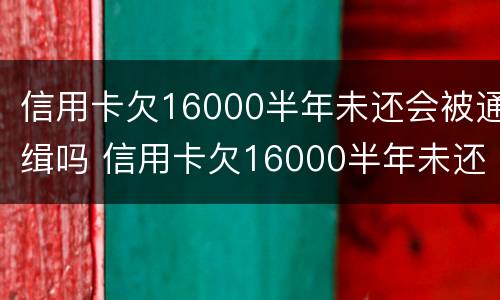 信用卡欠16000半年未还会被通缉吗 信用卡欠16000半年未还会被通缉吗知乎