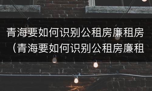 青海要如何识别公租房廉租房（青海要如何识别公租房廉租房呢）