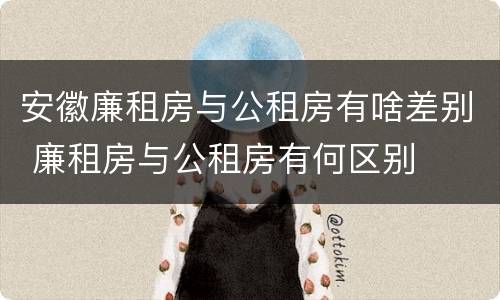 安徽廉租房与公租房有啥差别 廉租房与公租房有何区别